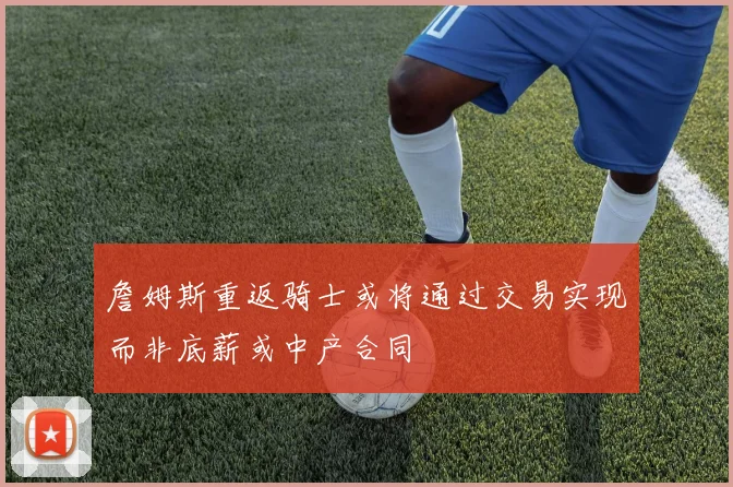 詹姆斯重返骑士或将通过交易实现而非底薪或中产合同